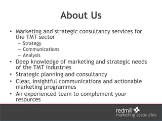About Us
• Marketing and strategic consultancy services for
the TMT sector
– Strategy
– Communications
– Analysis
• Deep knowledge of marketing and strategic needs
of the TMT industries
• Strategic planning and consultancy
• Clear, insightful communications and actionable
marketing programmes
• An experienced team to complement your
resources
 