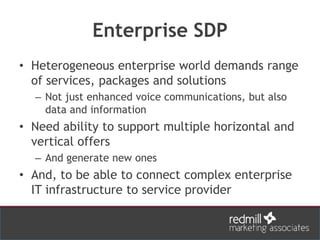 Enterprise SDP
• Heterogeneous enterprise world demands range
of services, packages and solutions
– Not just enhanced voice communications, but also
data and information
• Need ability to support multiple horizontal and
vertical offers
– And generate new ones
• And, to be able to connect complex enterprise
IT infrastructure to service provider
 