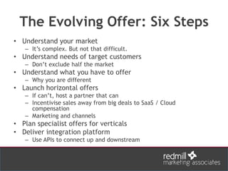 The Evolving Offer: Six Steps
• Understand your market
– It’s complex. But not that difficult.
• Understand needs of target customers
– Don’t exclude half the market
• Understand what you have to offer
– Why you are different
• Launch horizontal offers
– If can’t, host a partner that can
– Incentivise sales away from big deals to SaaS / Cloud
compensation
– Marketing and channels
• Plan specialist offers for verticals
• Deliver integration platform
– Use APIs to connect up and downstream
 