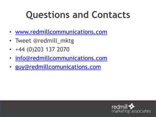Questions and Contacts
• www.redmillcommunications.com
• Tweet @redmill_mktg
• +44 (0)203 137 2070
• info@redmillcommunications.com
• guy@redmillcomunications.com
 