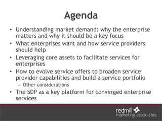 Agenda
• Understanding market demand: why the enterprise
matters and why it should be a key focus
• What enterprises want and how service providers
should help
• Leveraging core assets to facilitate services for
enterprises
• How to evolve service offers to broaden service
provider capabilities and build a service portfolio
– Other considerations
• The SDP as a key platform for converged enterprise
services
 