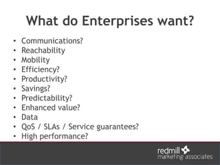 What do Enterprises want?
• Communications?
• Reachability
• Mobility
• Efficiency?
• Productivity?
• Savings?
• Predictability?
• Enhanced value?
• Data
• QoS / SLAs / Service guarantees?
• High performance?
 