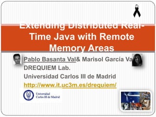 Pablo Basanta Val& Marisol García Valls
DREQUIEM Lab.
Universidad Carlos III de Madrid
http://www.it.uc3m.es/drequiem/
Extending Distributed Real-
Time Java with Remote
Memory Areas
 