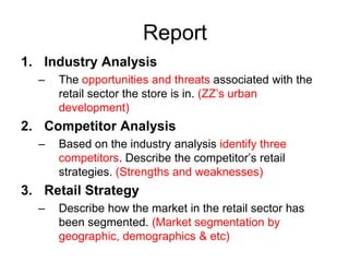 Report
1. Industry Analysis
  –   The opportunities and threats associated with the
      retail sector the store is in. (ZZ’s urban
      development)
2. Competitor Analysis
  –   Based on the industry analysis identify three
      competitors. Describe the competitor’s retail
      strategies. (Strengths and weaknesses)
3. Retail Strategy
  –   Describe how the market in the retail sector has
      been segmented. (Market segmentation by
      geographic, demographics & etc)
 