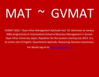 MAT ~ GVMAT
GVMAT 2012 = Gyan Vihar Management Aptitude Test for admission to various
 MBA programmes in International School of Business Management in Suresh
 Gyan Vihar University Jaipur, Rajasthan for the sessions starting July 2012. It is
an online test of English, Quantitative Aptitude, Reasoning, Business Awareness.
                    For details log on to www.gyanvihar.org
 