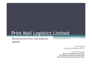 Print Mail Logistics Limited
Business overview and industry
                             y
update
                                                       Adrian Pereira
                                          Commercial Manager and CFO

                                                     20 September 2012
                                        Revenue Management Association
                                    The Meadows Sports & Function Centre
                                 80 Northcorp Boulevarde, Broadmeadows
 