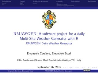 Introduction         Theory           RMAWGEN content          Example          Conclusions   References




               RMAWGEN: A software project for a daily
                 Multi-Site Weather Generator with R
                              RMAWGEN Daily Weather Generator


                              Emanuele Cordano, Emanuele Eccel

                  CRI - Fondazione Edmund Mach San Michele all’Adige (TN), Italy


                                          September 26, 2012
       Emanuele Cordano, Emanuele Eccel           RMAWGEN Daily Weather Generator
 