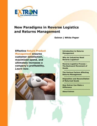 New Paradigms in Reverse Logistics
and Returns Management
Extron | White Paper
Introduction to Returns
Management
----------------------------------
Why do Industries Need
Reverse Logistics?
----------------------------------
Reverse Logistics Process –
The Backward Movement of
Goods
----------------------------------
The Various Factors Affecting
Returns Management
----------------------------------
Disposition and Reconciliation
of Returned Goods
----------------------------------
How Extron Can Make a
Difference
----------------------------------
About Extron
Effective Return Product
Management ensures
customer satisfaction,
maximized spend, and
ultimately increases a
company’s profitability.
Learn how.
 