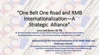 “One Belt One Road and RMB
Internationalization—A
Strategic Alliance”
Larry Catá Backer (白 轲)
W. Richard and Mary Eshelman Faculty Scholar Professor of Law and International Affairs
Pennsylvania State University | 239 Lewis Katz Building, University Park, PA 16802
Symposium On the Internationalization of the RMB: Risks and
Challenges Ahead.
-Queen Mary University of London Centre for Commercial Law Studies in collaboration
-East China University of Political Science and Law, in association with the
-Institute for Global Law, Economics and Finance.
London; 27 June 2017
 