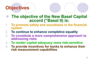 15
Objectives
 The objective of the New Basel Capital
accord (“Basel II) is:
1. To promote safety and soundness in the financial
system
2. To continue to enhance completive equality
3. To constitute a more comprehensive approach to
addressing risks
4. To render capital adequacy more risk-sensitive
5. To provide incentives for banks to enhance their
risk measurement capabilities
 