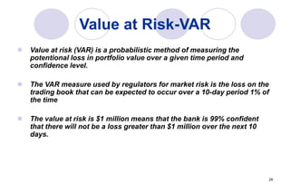 29
Value at Risk-VAR
 Value at risk (VAR) is a probabilistic method of measuring the
potentional loss in portfolio value over a given time period and
confidence level.
 The VAR measure used by regulators for market risk is the loss on the
trading book that can be expected to occur over a 10-day period 1% of
the time
 The value at risk is $1 million means that the bank is 99% confident
that there will not be a loss greater than $1 million over the next 10
days.
 