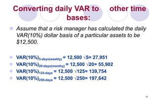 33
Converting daily VAR to other time
bases:
 Assume that a risk manager has calculated the daily
VAR(10%) dollar basis of a particular assets to be
$12,500.
 VAR(10%)5-days(weekly) = 12,500 √5= 27,951
 VAR(10%)20-days(monthy) = 12,500 √20= 55,902
 VAR(10%)125-days = 12,500 √125= 139,754
 VAR(10%)250-days = 12,500 √250= 197,642
 