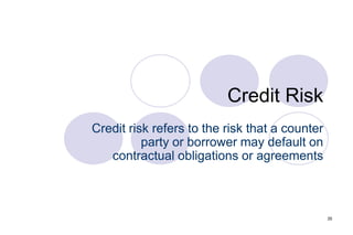 35
Credit Risk
Credit risk refers to the risk that a counter
party or borrower may default on
contractual obligations or agreements
 