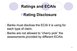 41
Ratings and ECAIs
Rating Disclosure
Banks must disclose the ECAI it is using for
each type of claim.
Banks are not allowed to “cherry pick” the
assessments provided by different ECAIs
 