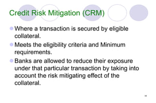 44
Credit Risk Mitigation (CRM)
Where a transaction is secured by eligible
collateral.
Meets the eligibility criteria and Minimum
requirements.
Banks are allowed to reduce their exposure
under that particular transaction by taking into
account the risk mitigating effect of the
collateral.
 