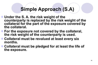 46
Simple Approach (S.A)
 Under the S. A. the risk weight of the
counterparty is replaced by the risk weight of the
collateral for the part of the exposure covered by
the collateral.
 For the exposure not covered by the collateral,
the risk weight of the counterparty is used.
 Collateral must be revalued at least every six
months.
 Collateral must be pledged for at least the life of
the exposure.
 