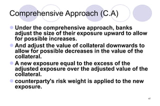 47
Comprehensive Approach (C.A)
 Under the comprehensive approach, banks
adjust the size of their exposure upward to allow
for possible increases.
 And adjust the value of collateral downwards to
allow for possible decreases in the value of the
collateral.
 A new exposure equal to the excess of the
adjusted exposure over the adjusted value of the
collateral.
 counterparty's risk weight is applied to the new
exposure.
 