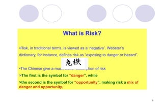 5
What is Risk?
•Risk, in traditional terms, is viewed as a ‘negative’. Webster’s
dictionary, for instance, defines risk as “exposing to danger or hazard”.
•The Chinese give a much better description of risk
>The first is the symbol for “danger”, while
>the second is the symbol for “opportunity”, making risk a mix of
danger and opportunity.
 