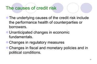 51
The causes of credit risk
The underlying causes of the credit risk include
the performance health of counterparties or
borrowers.
Unanticipated changes in economic
fundamentals.
Changes in regulatory measures
Changes in fiscal and monetary policies and in
political conditions.
 