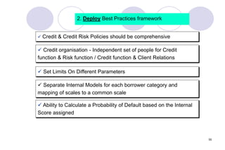 55
2. Deploy Best Practices framework
 Credit & Credit Risk Policies should be comprehensive
 Set Limits On Different Parameters
 Credit organisation - Independent set of people for Credit
function & Risk function / Credit function & Client Relations
 Ability to Calculate a Probability of Default based on the Internal
Score assigned
 Separate Internal Models for each borrower category and
mapping of scales to a common scale
 