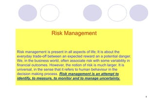 6
Risk Management
Risk management is present in all aspects of life; It is about the
everyday trade-off between an expected reward an a potential danger.
We, in the business world, often associate risk with some variability in
financial outcomes. However, the notion of risk is much larger. It is
universal, in the sense that it refers to human behaviour in the
decision making process. Risk management is an attempt to
identify, to measure, to monitor and to manage uncertainty.
 