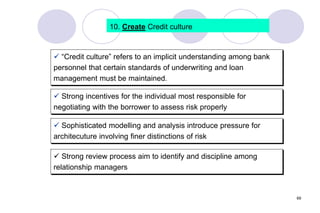 69
10. Create Credit culture
 “Credit culture” refers to an implicit understanding among bank
personnel that certain standards of underwriting and loan
management must be maintained.
 Strong incentives for the individual most responsible for
negotiating with the borrower to assess risk properly
 Sophisticated modelling and analysis introduce pressure for
architecuture involving finer distinctions of risk
 Strong review process aim to identify and discipline among
relationship managers
 