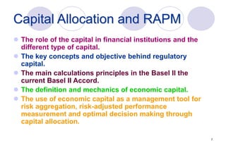 7
Capital Allocation and RAPM
 The role of the capital in financial institutions and the
different type of capital.
 The key concepts and objective behind regulatory
capital.
 The main calculations principles in the Basel II the
current Basel II Accord.
 The definition and mechanics of economic capital.
 The use of economic capital as a management tool for
risk aggregation, risk-adjusted performance
measurement and optimal decision making through
capital allocation.
 