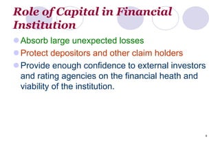 8
Role of Capital in Financial
Institution
Absorb large unexpected losses
Protect depositors and other claim holders
Provide enough confidence to external investors
and rating agencies on the financial heath and
viability of the institution.
 