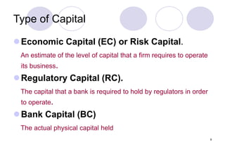 9
Type of Capital
Economic Capital (EC) or Risk Capital.
An estimate of the level of capital that a firm requires to operate
its business.
Regulatory Capital (RC).
The capital that a bank is required to hold by regulators in order
to operate.
Bank Capital (BC)
The actual physical capital held
 