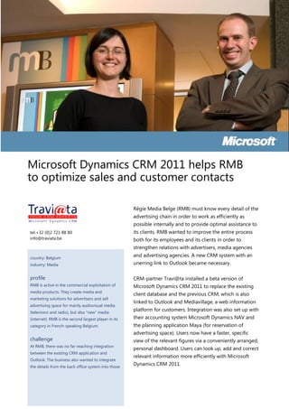 Microsoft Dynamics CRM 2011 helps RMB
to optimize sales and customer contacts

                                                      Régie Media Belge (RMB) must know every detail of the
                                                      advertising chain in order to work as efficiently as
                                                      possible internally and to provide optimal assistance to
tel.+32 (0)2 721 88 80                                its clients. RMB wanted to improve the entire process
info@traviata.be                                      both for its employees and its clients in order to
                                                      strengthen relations with advertisers, media agencies
country: Belgium
                                                      and advertising agencies. A new CRM system with an
industry: Media                                       unerring link to Outlook became necessary.

profile                                               CRM-partner Travi@ta installed a beta version of
RMB is active in the commercial exploitation of       Microsoft Dynamics CRM 2011 to replace the existing
media products. They create media and
                                                      client database and the previous CRM, which is also
marketing solutions for advertisers and sell
                                                      linked to Outlook and Mediavillage, a web information
advertising space for mainly audiovisual media
(television and radio), but also “new” media
                                                      platform for customers. Integration was also set up with
(internet). RMB is the second largest player in its   their accounting system Microsoft Dynamics NAV and
category in French-speaking Belgium.                  the planning application Maya (for reservation of
                                                      advertising space). Users now have a faster, specific
challenge                                             view of the relevant figures via a conveniently arranged,
At RMB, there was no far-reaching integration
                                                      personal dashboard. Users can look up, add and correct
between the existing CRM application and
                                                      relevant information more efficiently with Microsoft
Outlook. The business also wanted to integrate
the details from the back office system into those
                                                      Dynamics CRM 2011.
 