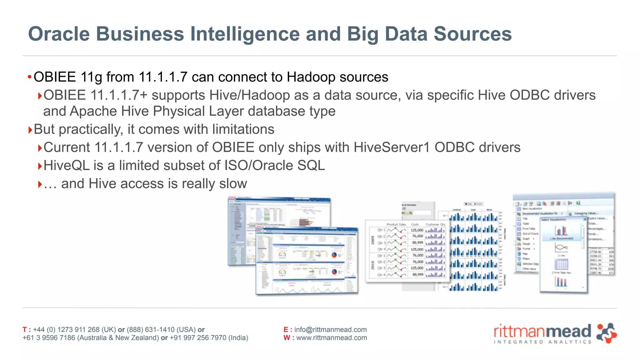 T : +44 (0) 1273 911 268 (UK) or (888) 631-1410 (USA) or  
+61 3 9596 7186 (Australia & New Zealand) or +91 997 256 7970 (India)
E : info@rittmanmead.com
W : www.rittmanmead.com
Oracle Business Intelligence and Big Data Sources
•OBIEE 11g from 11.1.1.7 can connect to Hadoop sources
‣OBIEE 11.1.1.7+ supports Hive/Hadoop as a data source, via specific Hive ODBC drivers 
and Apache Hive Physical Layer database type
‣But practically, it comes with limitations
‣Current 11.1.1.7 version of OBIEE only ships with HiveServer1 ODBC drivers
‣HiveQL is a limited subset of ISO/Oracle SQL
‣… and Hive access is really slow
 