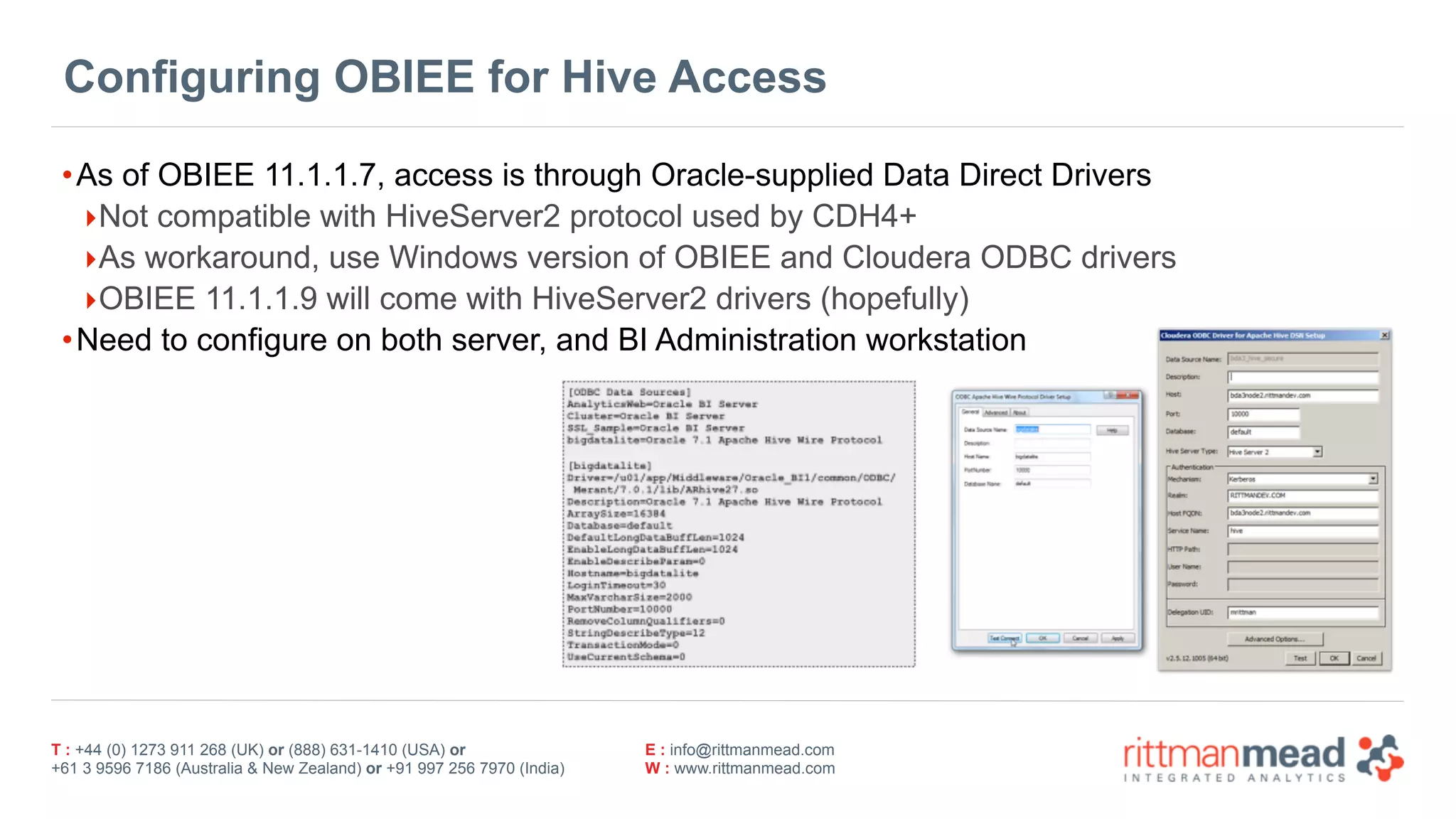 T : +44 (0) 1273 911 268 (UK) or (888) 631-1410 (USA) or  
+61 3 9596 7186 (Australia & New Zealand) or +91 997 256 7970 (India)
E : info@rittmanmead.com
W : www.rittmanmead.com
Configuring OBIEE for Hive Access
•As of OBIEE 11.1.1.7, access is through Oracle-supplied Data Direct Drivers
‣Not compatible with HiveServer2 protocol used by CDH4+
‣As workaround, use Windows version of OBIEE and Cloudera ODBC drivers
‣OBIEE 11.1.1.9 will come with HiveServer2 drivers (hopefully)
•Need to configure on both server, and BI Administration workstation
 