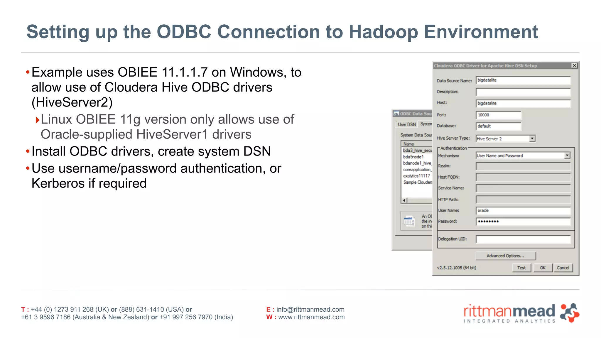 T : +44 (0) 1273 911 268 (UK) or (888) 631-1410 (USA) or  
+61 3 9596 7186 (Australia & New Zealand) or +91 997 256 7970 (India)
E : info@rittmanmead.com
W : www.rittmanmead.com
Setting up the ODBC Connection to Hadoop Environment
•Example uses OBIEE 11.1.1.7 on Windows, to
allow use of Cloudera Hive ODBC drivers
(HiveServer2)
‣Linux OBIEE 11g version only allows use of
Oracle-supplied HiveServer1 drivers
•Install ODBC drivers, create system DSN
•Use username/password authentication, or
Kerberos if required
 