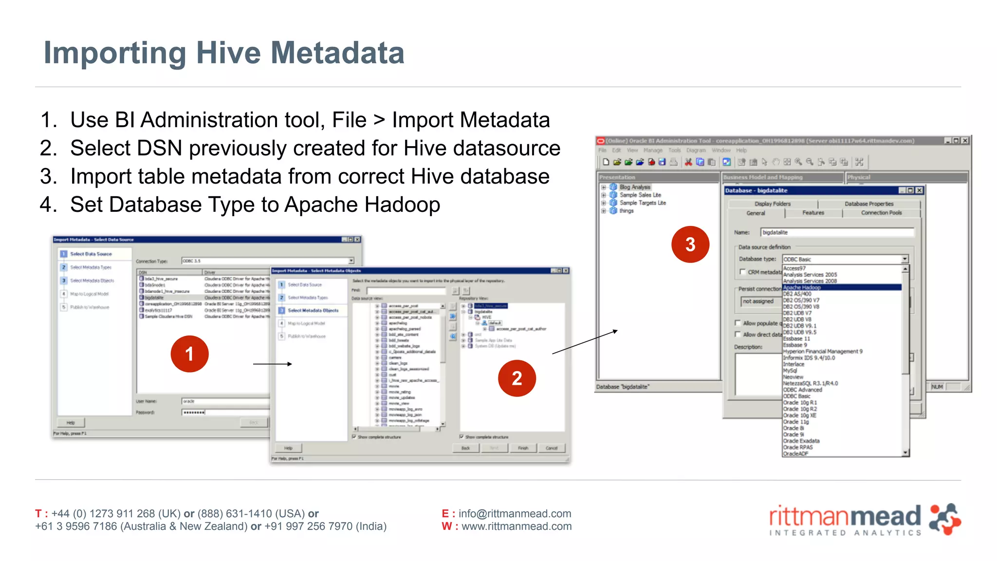 T : +44 (0) 1273 911 268 (UK) or (888) 631-1410 (USA) or  
+61 3 9596 7186 (Australia & New Zealand) or +91 997 256 7970 (India)
E : info@rittmanmead.com
W : www.rittmanmead.com
Importing Hive Metadata
1. Use BI Administration tool, File > Import Metadata
2. Select DSN previously created for Hive datasource
3. Import table metadata from correct Hive database
4. Set Database Type to Apache Hadoop
3
2
1
 
