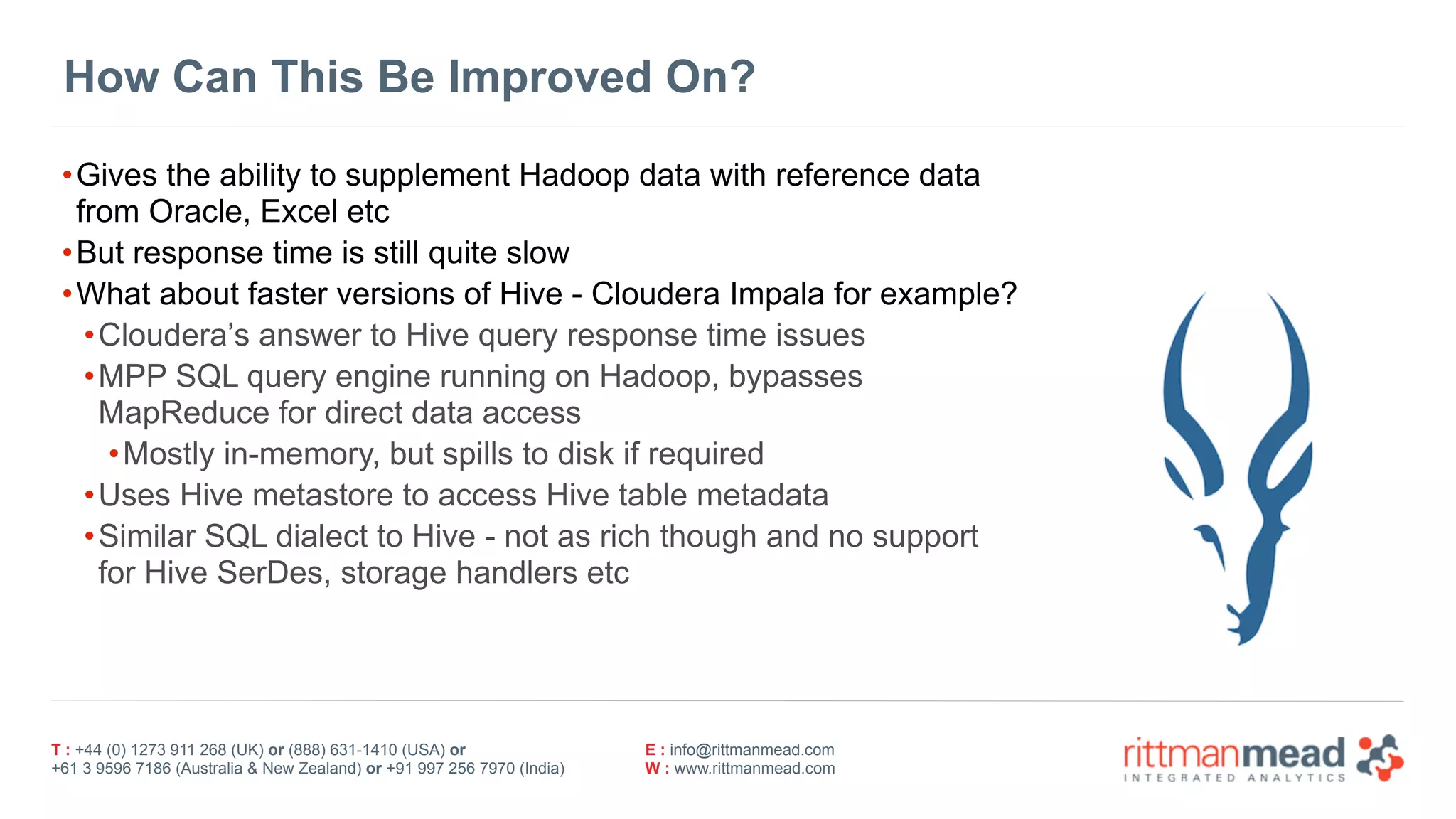 T : +44 (0) 1273 911 268 (UK) or (888) 631-1410 (USA) or  
+61 3 9596 7186 (Australia & New Zealand) or +91 997 256 7970 (India)
E : info@rittmanmead.com
W : www.rittmanmead.com
How Can This Be Improved On?
•Gives the ability to supplement Hadoop data with reference data
from Oracle, Excel etc
•But response time is still quite slow
•What about faster versions of Hive - Cloudera Impala for example?
•Cloudera’s answer to Hive query response time issues
•MPP SQL query engine running on Hadoop, bypasses
MapReduce for direct data access
•Mostly in-memory, but spills to disk if required
•Uses Hive metastore to access Hive table metadata
•Similar SQL dialect to Hive - not as rich though and no support
for Hive SerDes, storage handlers etc
 