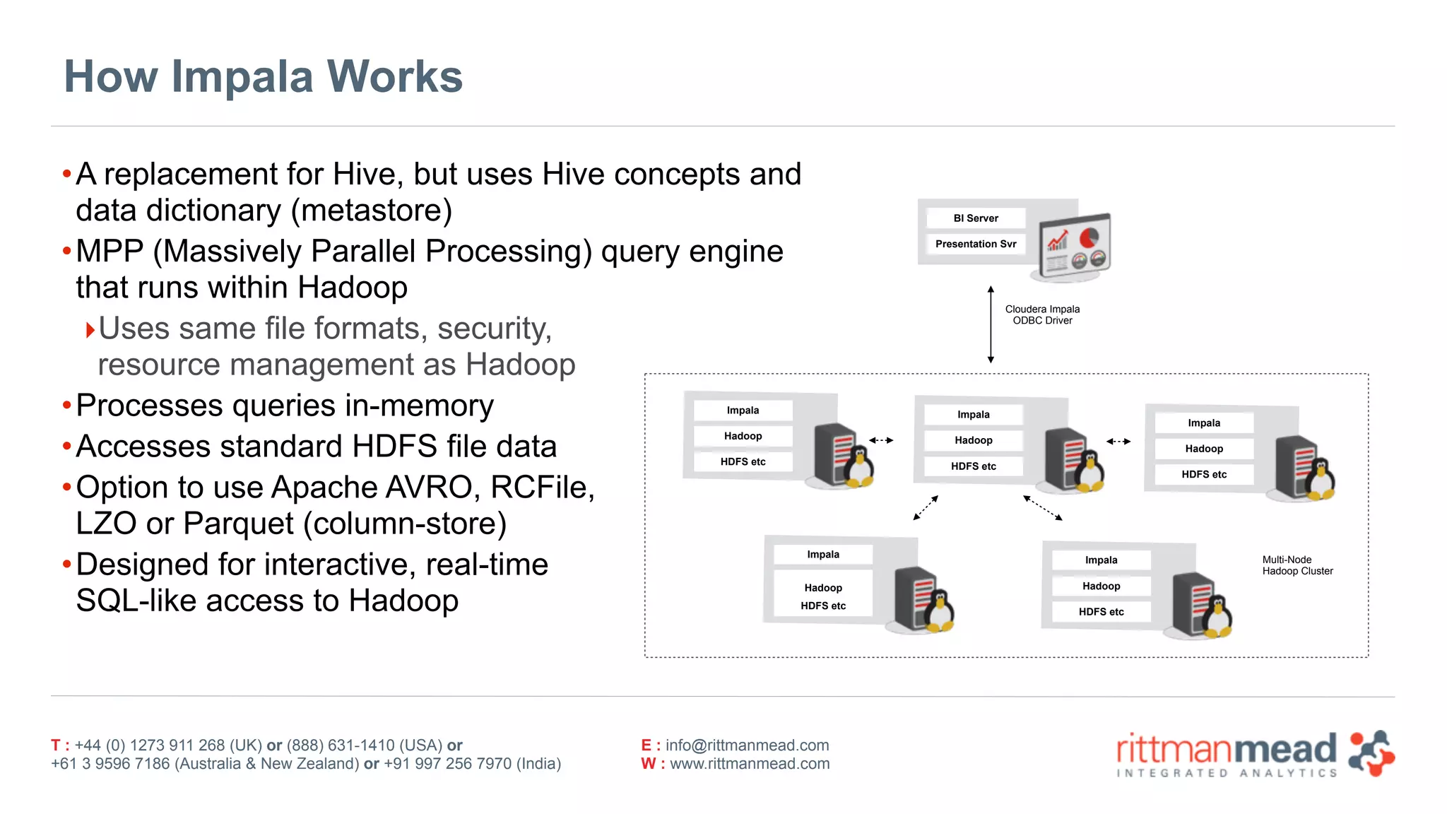 T : +44 (0) 1273 911 268 (UK) or (888) 631-1410 (USA) or  
+61 3 9596 7186 (Australia & New Zealand) or +91 997 256 7970 (India)
E : info@rittmanmead.com
W : www.rittmanmead.com
How Impala Works
•A replacement for Hive, but uses Hive concepts and 
data dictionary (metastore)
•MPP (Massively Parallel Processing) query engine 
that runs within Hadoop
‣Uses same file formats, security, 
resource management as Hadoop
•Processes queries in-memory
•Accesses standard HDFS file data
•Option to use Apache AVRO, RCFile, 
LZO or Parquet (column-store)
•Designed for interactive, real-time 
SQL-like access to Hadoop
Impala
Hadoop
HDFS etc
BI Server
Presentation Svr
Cloudera Impala 
ODBC Driver
Impala
Hadoop
HDFS etc
Impala
Hadoop
HDFS etc
Impala
Hadoop
HDFS etc
Impala
Hadoop
HDFS etc
Multi-Node 
Hadoop Cluster
 