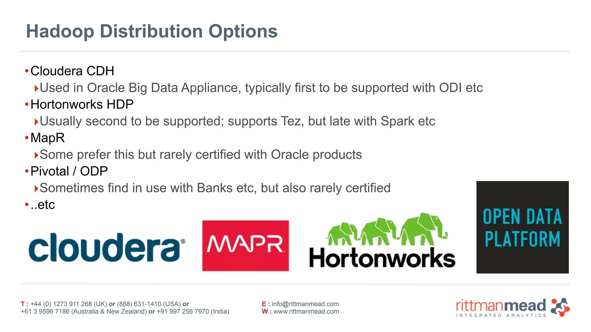 T : +44 (0) 1273 911 268 (UK) or (888) 631-1410 (USA) or  
+61 3 9596 7186 (Australia & New Zealand) or +91 997 256 7970 (India)
E : info@rittmanmead.com
W : www.rittmanmead.com
•Cloudera CDH
‣Used in Oracle Big Data Appliance, typically first to be supported with ODI etc
•Hortonworks HDP
‣Usually second to be supported; supports Tez, but late with Spark etc
•MapR
‣Some prefer this but rarely certified with Oracle products
•Pivotal / ODP
‣Sometimes find in use with Banks etc, but also rarely certified
•..etc
Hadoop Distribution Options
 