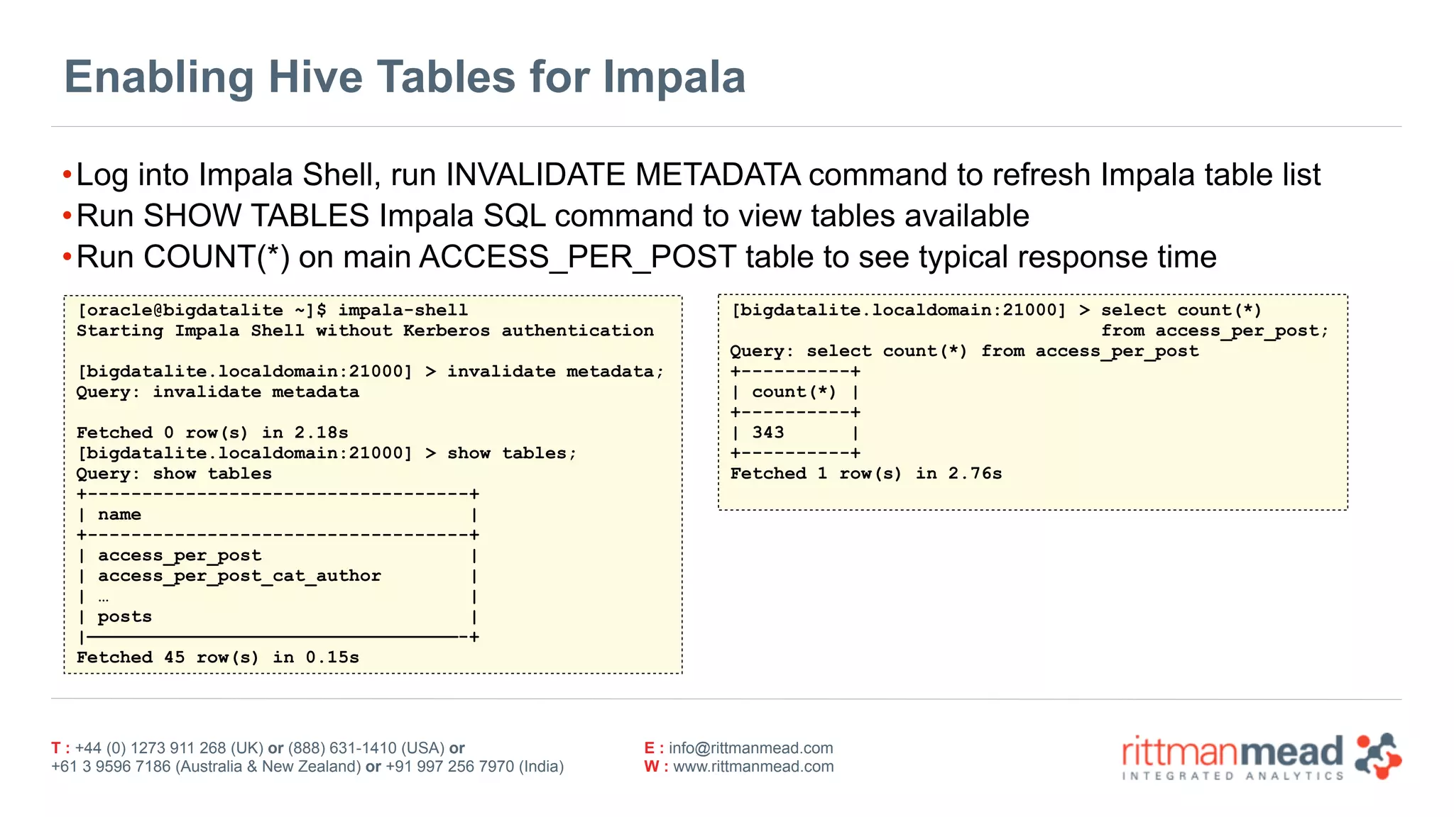 T : +44 (0) 1273 911 268 (UK) or (888) 631-1410 (USA) or  
+61 3 9596 7186 (Australia & New Zealand) or +91 997 256 7970 (India)
E : info@rittmanmead.com
W : www.rittmanmead.com
Enabling Hive Tables for Impala
•Log into Impala Shell, run INVALIDATE METADATA command to refresh Impala table list
•Run SHOW TABLES Impala SQL command to view tables available
•Run COUNT(*) on main ACCESS_PER_POST table to see typical response time
[oracle@bigdatalite ~]$ impala-shell
Starting Impala Shell without Kerberos authentication
[bigdatalite.localdomain:21000] > invalidate metadata;
Query: invalidate metadata
Fetched 0 row(s) in 2.18s
[bigdatalite.localdomain:21000] > show tables;
Query: show tables
+-----------------------------------+
| name |
+-----------------------------------+
| access_per_post |
| access_per_post_cat_author |
| … |
| posts |
|——————————————————————————————————-+
Fetched 45 row(s) in 0.15s
[bigdatalite.localdomain:21000] > select count(*)  
from access_per_post;
Query: select count(*) from access_per_post
+----------+
| count(*) |
+----------+
| 343 |
+----------+
Fetched 1 row(s) in 2.76s
 