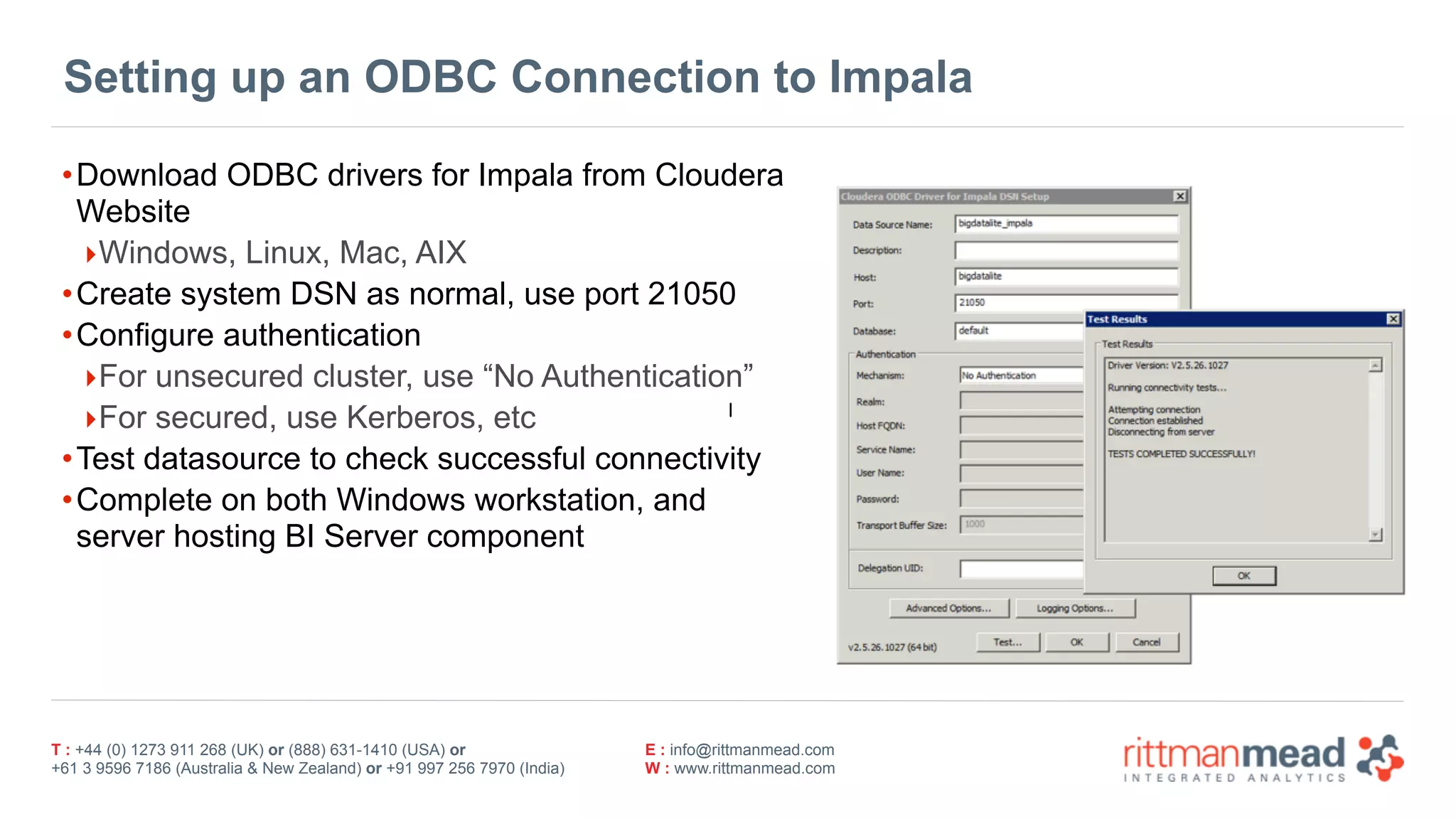 T : +44 (0) 1273 911 268 (UK) or (888) 631-1410 (USA) or  
+61 3 9596 7186 (Australia & New Zealand) or +91 997 256 7970 (India)
E : info@rittmanmead.com
W : www.rittmanmead.com
Setting up an ODBC Connection to Impala
•Download ODBC drivers for Impala from Cloudera
Website
‣Windows, Linux, Mac, AIX
•Create system DSN as normal, use port 21050
•Configure authentication
‣For unsecured cluster, use “No Authentication”
‣For secured, use Kerberos, etc
•Test datasource to check successful connectivity
•Complete on both Windows workstation, and
server hosting BI Server component
|
 