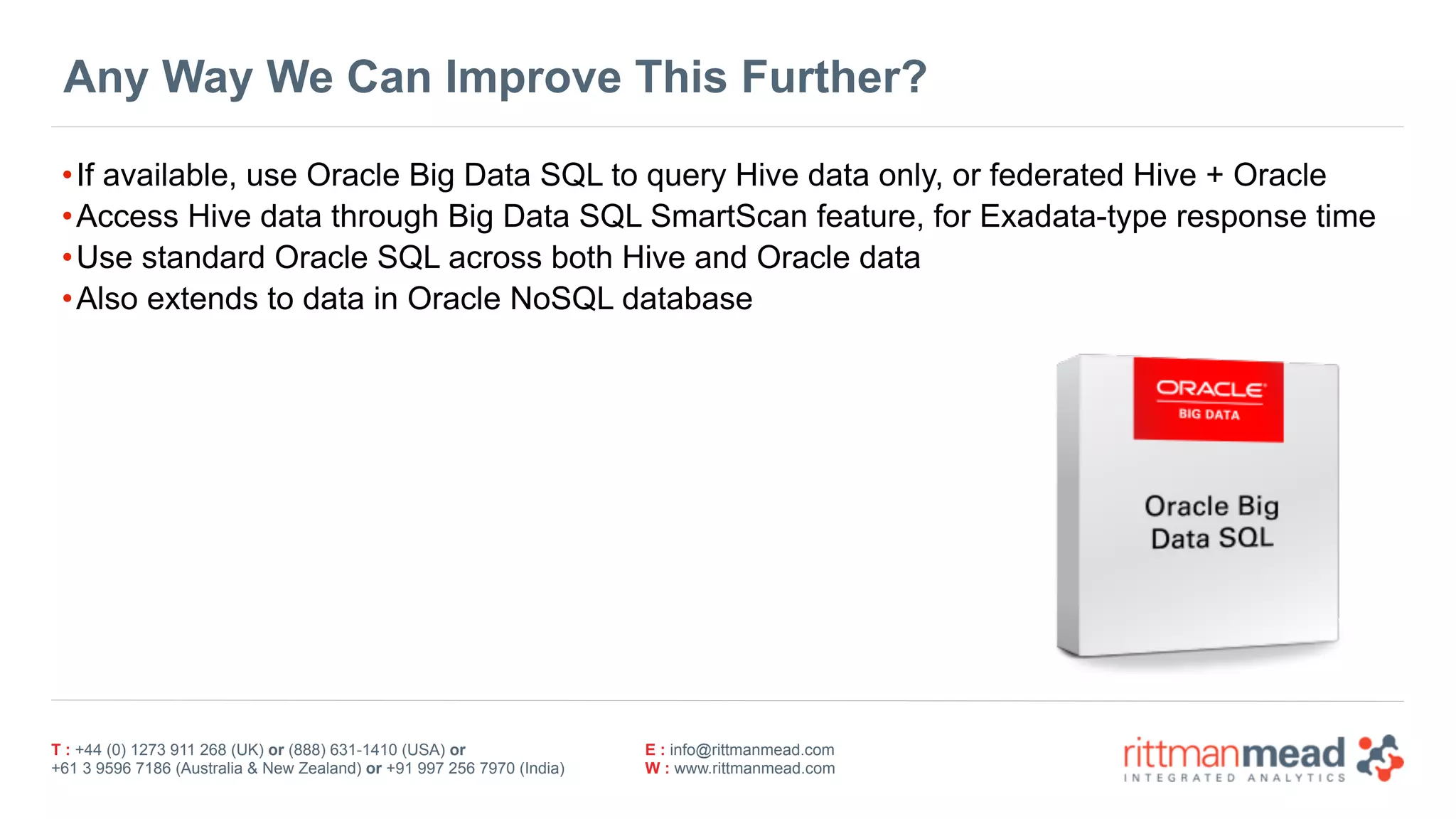 T : +44 (0) 1273 911 268 (UK) or (888) 631-1410 (USA) or  
+61 3 9596 7186 (Australia & New Zealand) or +91 997 256 7970 (India)
E : info@rittmanmead.com
W : www.rittmanmead.com
Any Way We Can Improve This Further?
•If available, use Oracle Big Data SQL to query Hive data only, or federated Hive + Oracle
•Access Hive data through Big Data SQL SmartScan feature, for Exadata-type response time
•Use standard Oracle SQL across both Hive and Oracle data
•Also extends to data in Oracle NoSQL database
 