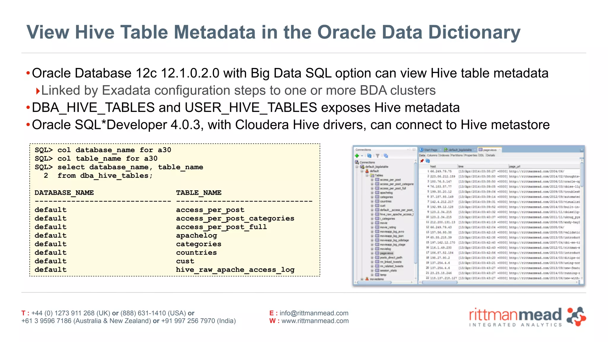 T : +44 (0) 1273 911 268 (UK) or (888) 631-1410 (USA) or  
+61 3 9596 7186 (Australia & New Zealand) or +91 997 256 7970 (India)
E : info@rittmanmead.com
W : www.rittmanmead.com
View Hive Table Metadata in the Oracle Data Dictionary
•Oracle Database 12c 12.1.0.2.0 with Big Data SQL option can view Hive table metadata
‣Linked by Exadata configuration steps to one or more BDA clusters
•DBA_HIVE_TABLES and USER_HIVE_TABLES exposes Hive metadata
•Oracle SQL*Developer 4.0.3, with Cloudera Hive drivers, can connect to Hive metastore
SQL> col database_name for a30
SQL> col table_name for a30
SQL> select database_name, table_name
2 from dba_hive_tables;
DATABASE_NAME TABLE_NAME
------------------------------ ------------------------------
default access_per_post
default access_per_post_categories
default access_per_post_full
default apachelog
default categories
default countries
default cust
default hive_raw_apache_access_log
 