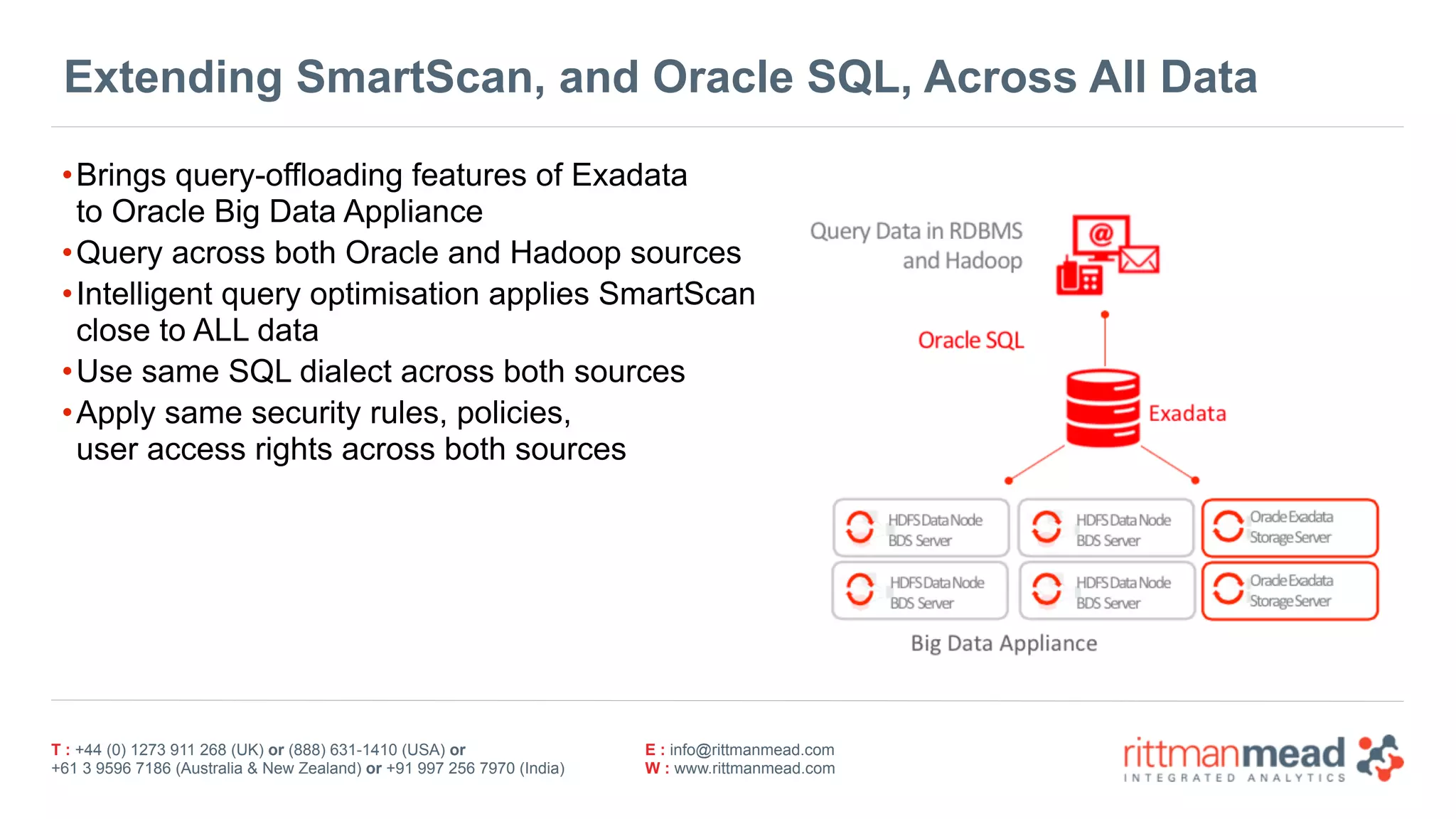 T : +44 (0) 1273 911 268 (UK) or (888) 631-1410 (USA) or  
+61 3 9596 7186 (Australia & New Zealand) or +91 997 256 7970 (India)
E : info@rittmanmead.com
W : www.rittmanmead.com
Extending SmartScan, and Oracle SQL, Across All Data
•Brings query-offloading features of Exadata 
to Oracle Big Data Appliance
•Query across both Oracle and Hadoop sources
•Intelligent query optimisation applies SmartScan 
close to ALL data
•Use same SQL dialect across both sources
•Apply same security rules, policies,  
user access rights across both sources
 