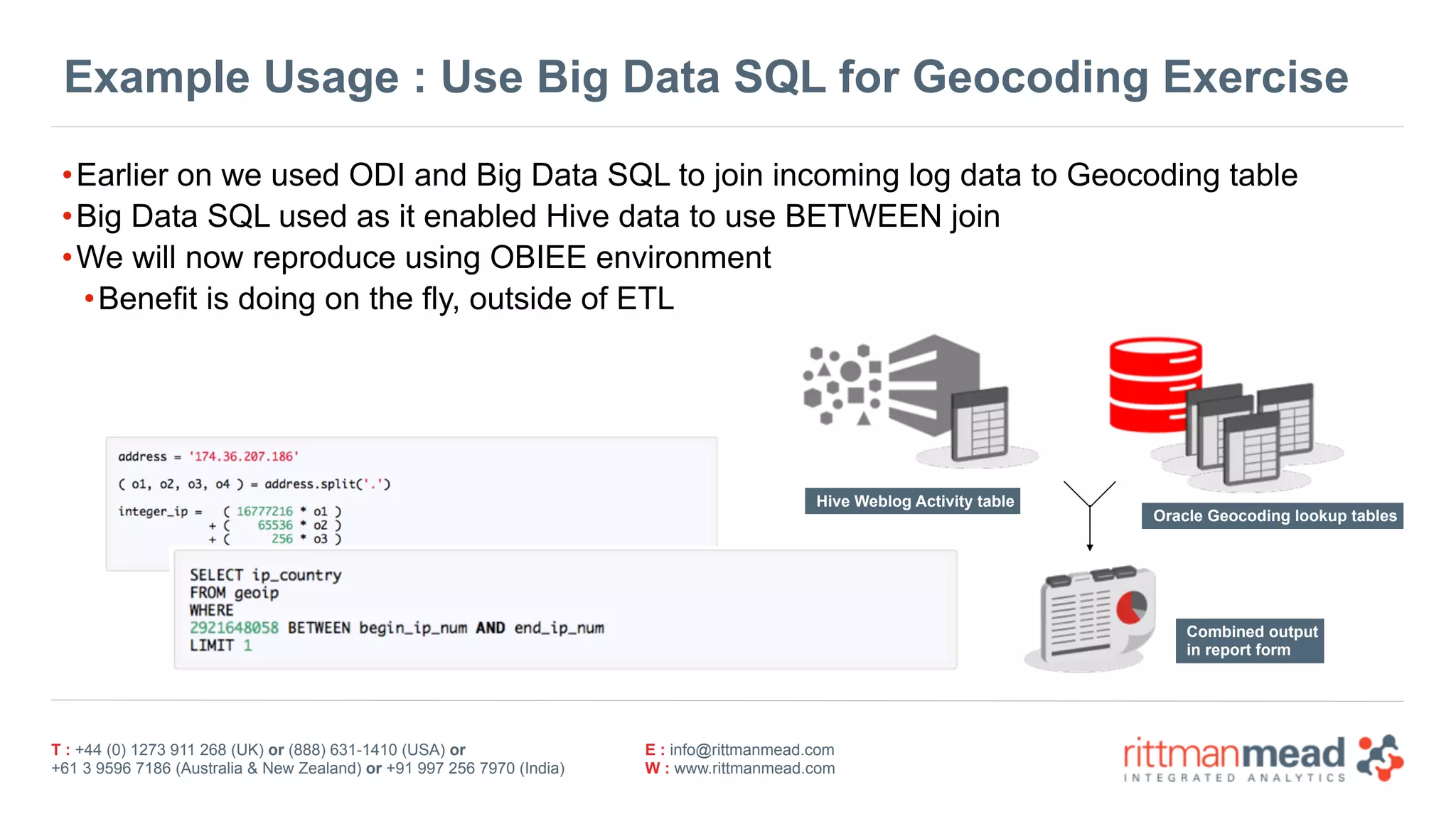 T : +44 (0) 1273 911 268 (UK) or (888) 631-1410 (USA) or  
+61 3 9596 7186 (Australia & New Zealand) or +91 997 256 7970 (India)
E : info@rittmanmead.com
W : www.rittmanmead.com
Example Usage : Use Big Data SQL for Geocoding Exercise
•Earlier on we used ODI and Big Data SQL to join incoming log data to Geocoding table
•Big Data SQL used as it enabled Hive data to use BETWEEN join
•We will now reproduce using OBIEE environment
•Benefit is doing on the fly, outside of ETL
Hive Weblog Activity table
Oracle Geocoding lookup tables
Combined output 
in report form
 