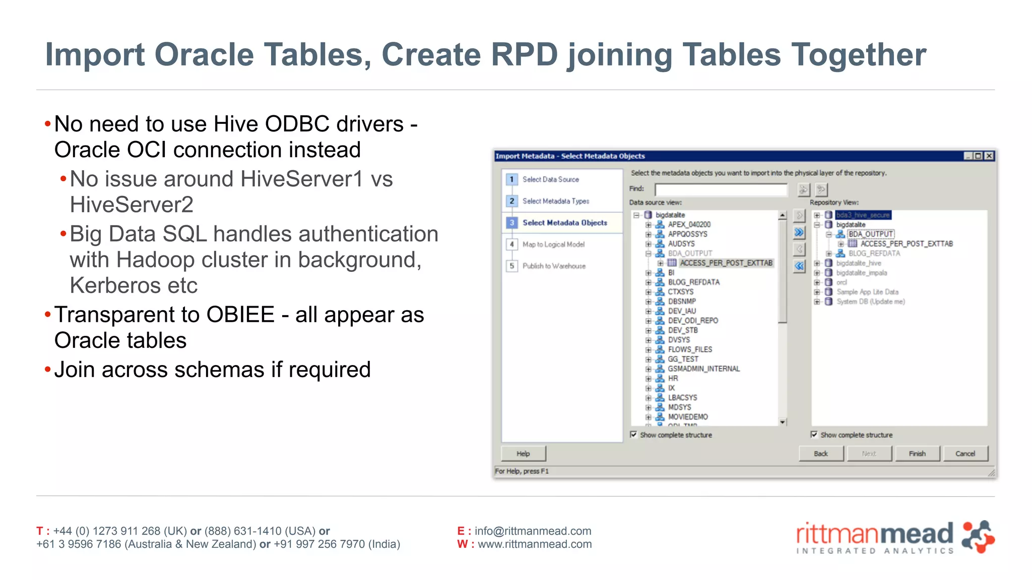 T : +44 (0) 1273 911 268 (UK) or (888) 631-1410 (USA) or  
+61 3 9596 7186 (Australia & New Zealand) or +91 997 256 7970 (India)
E : info@rittmanmead.com
W : www.rittmanmead.com
Import Oracle Tables, Create RPD joining Tables Together
•No need to use Hive ODBC drivers -
Oracle OCI connection instead
•No issue around HiveServer1 vs
HiveServer2
•Big Data SQL handles authentication 
with Hadoop cluster in background,
Kerberos etc
•Transparent to OBIEE - all appear as
Oracle tables
•Join across schemas if required
 