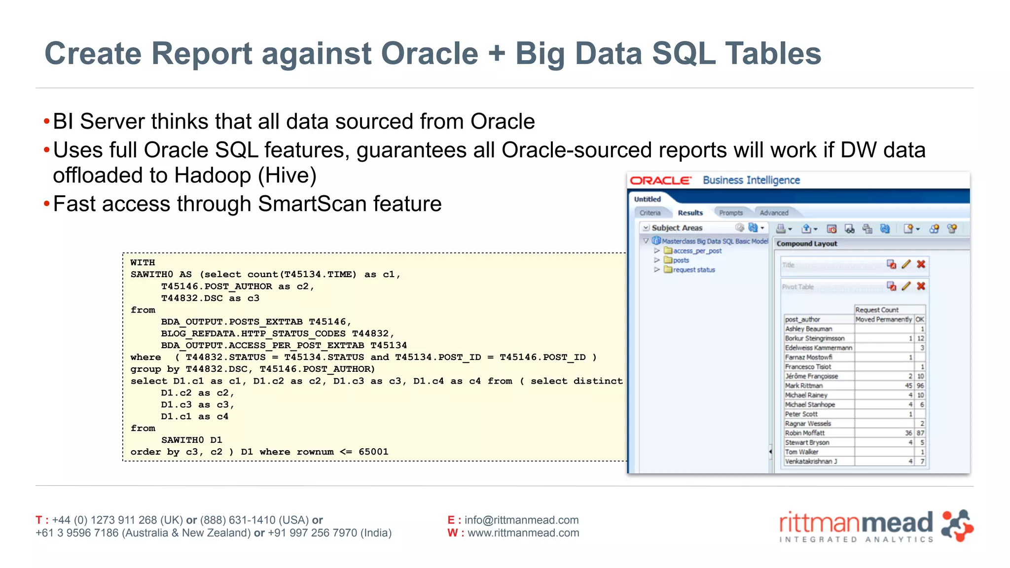 T : +44 (0) 1273 911 268 (UK) or (888) 631-1410 (USA) or  
+61 3 9596 7186 (Australia & New Zealand) or +91 997 256 7970 (India)
E : info@rittmanmead.com
W : www.rittmanmead.com
Create Report against Oracle + Big Data SQL Tables
•BI Server thinks that all data sourced from Oracle
•Uses full Oracle SQL features, guarantees all Oracle-sourced reports will work if DW data
offloaded to Hadoop (Hive)
•Fast access through SmartScan feature
WITH
SAWITH0 AS (select count(T45134.TIME) as c1,
T45146.POST_AUTHOR as c2,
T44832.DSC as c3
from
BDA_OUTPUT.POSTS_EXTTAB T45146,
BLOG_REFDATA.HTTP_STATUS_CODES T44832,
BDA_OUTPUT.ACCESS_PER_POST_EXTTAB T45134
where ( T44832.STATUS = T45134.STATUS and T45134.POST_ID = T45146.POST_ID )
group by T44832.DSC, T45146.POST_AUTHOR)
select D1.c1 as c1, D1.c2 as c2, D1.c3 as c3, D1.c4 as c4 from ( select distinct 0 as c1,
D1.c2 as c2,
D1.c3 as c3,
D1.c1 as c4
from
SAWITH0 D1
order by c3, c2 ) D1 where rownum <= 65001
 