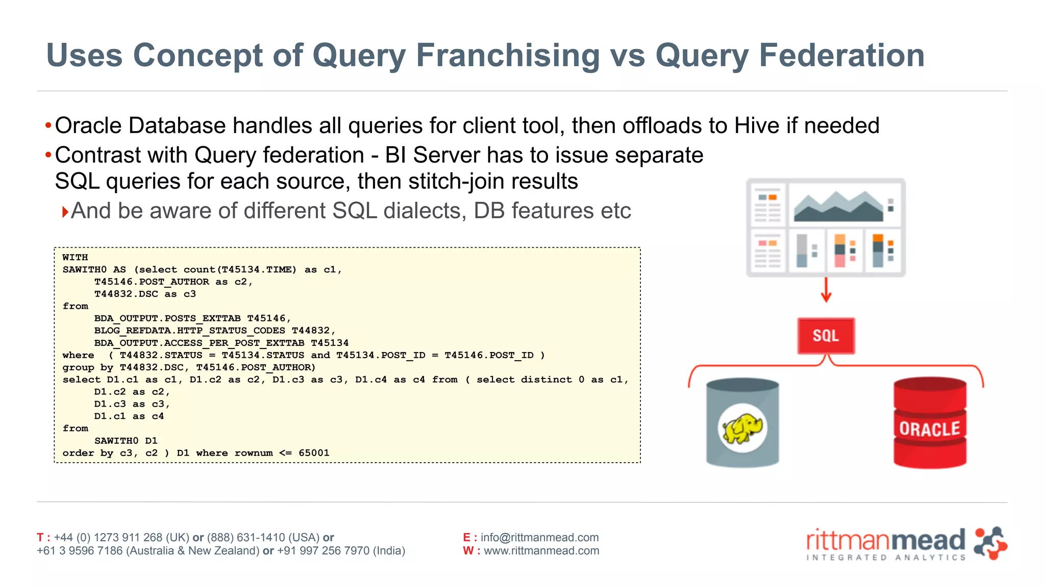 T : +44 (0) 1273 911 268 (UK) or (888) 631-1410 (USA) or  
+61 3 9596 7186 (Australia & New Zealand) or +91 997 256 7970 (India)
E : info@rittmanmead.com
W : www.rittmanmead.com
Uses Concept of Query Franchising vs Query Federation
•Oracle Database handles all queries for client tool, then offloads to Hive if needed
•Contrast with Query federation - BI Server has to issue separate 
SQL queries for each source, then stitch-join results
‣And be aware of different SQL dialects, DB features etc
WITH
SAWITH0 AS (select count(T45134.TIME) as c1,
T45146.POST_AUTHOR as c2,
T44832.DSC as c3
from
BDA_OUTPUT.POSTS_EXTTAB T45146,
BLOG_REFDATA.HTTP_STATUS_CODES T44832,
BDA_OUTPUT.ACCESS_PER_POST_EXTTAB T45134
where ( T44832.STATUS = T45134.STATUS and T45134.POST_ID = T45146.POST_ID )
group by T44832.DSC, T45146.POST_AUTHOR)
select D1.c1 as c1, D1.c2 as c2, D1.c3 as c3, D1.c4 as c4 from ( select distinct 0 as c1,
D1.c2 as c2,
D1.c3 as c3,
D1.c1 as c4
from
SAWITH0 D1
order by c3, c2 ) D1 where rownum <= 65001
 