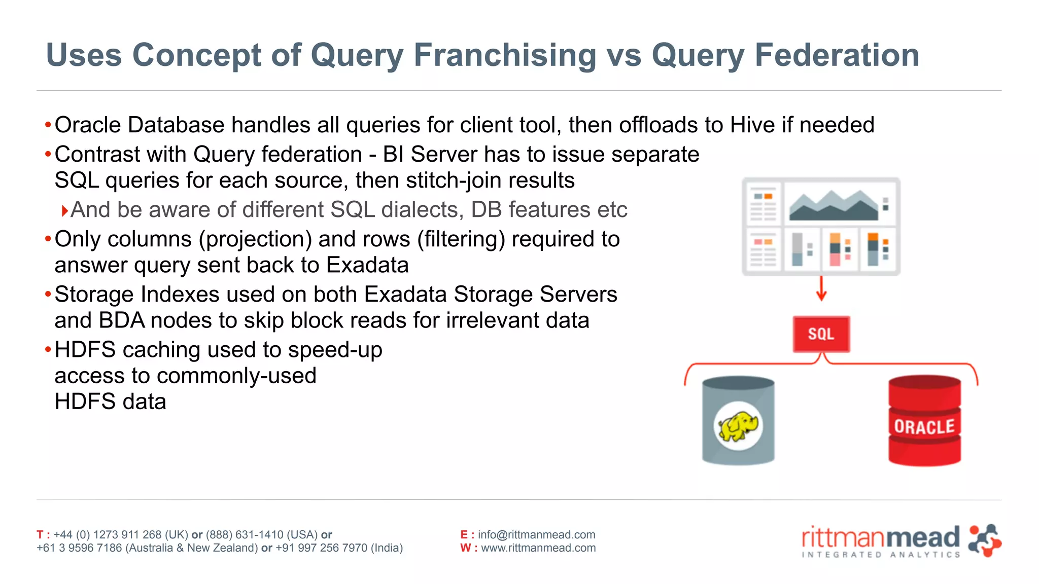 T : +44 (0) 1273 911 268 (UK) or (888) 631-1410 (USA) or  
+61 3 9596 7186 (Australia & New Zealand) or +91 997 256 7970 (India)
E : info@rittmanmead.com
W : www.rittmanmead.com
Uses Concept of Query Franchising vs Query Federation
•Oracle Database handles all queries for client tool, then offloads to Hive if needed
•Contrast with Query federation - BI Server has to issue separate 
SQL queries for each source, then stitch-join results
‣And be aware of different SQL dialects, DB features etc
•Only columns (projection) and rows (filtering) required to  
answer query sent back to Exadata
•Storage Indexes used on both Exadata Storage Servers  
and BDA nodes to skip block reads for irrelevant data
•HDFS caching used to speed-up 
access to commonly-used 
HDFS data
 