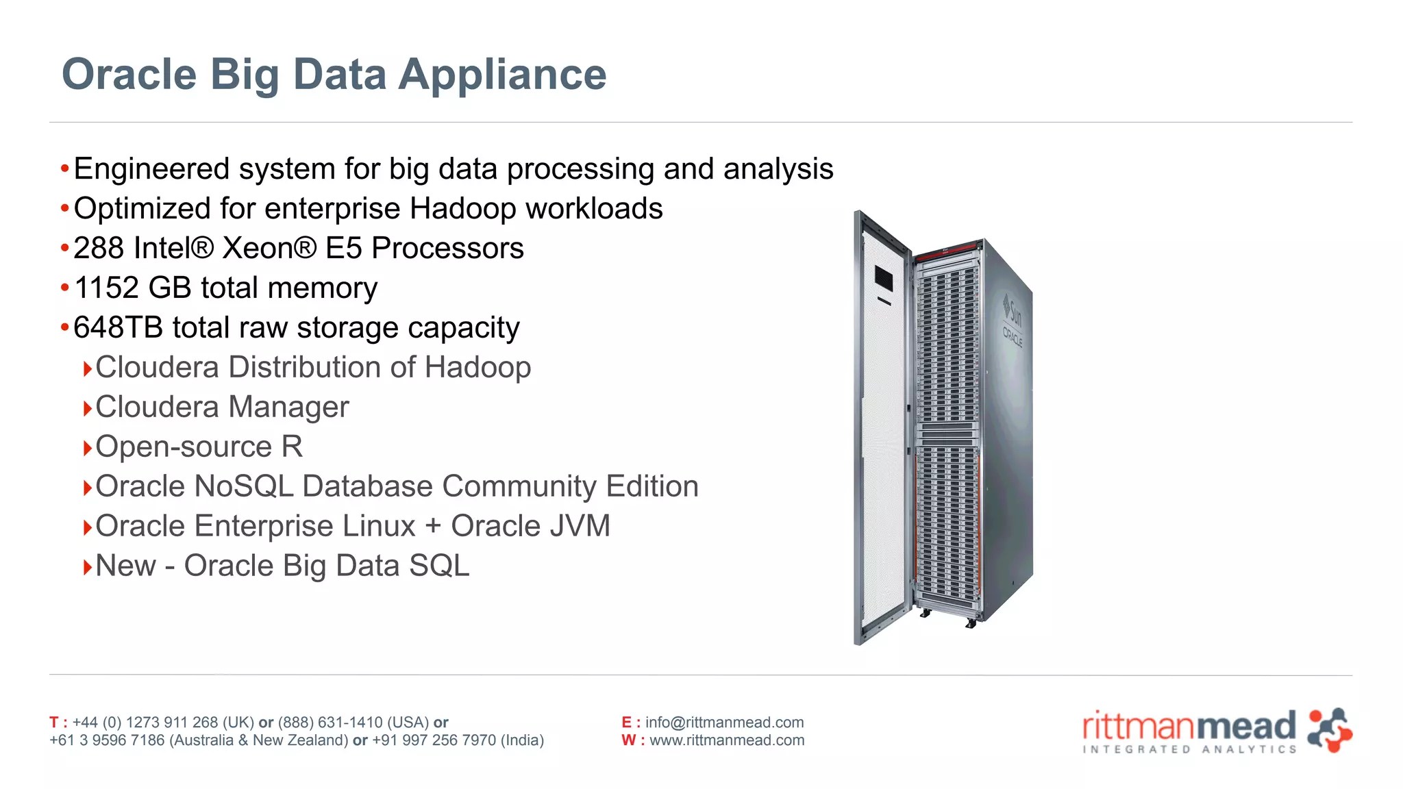 T : +44 (0) 1273 911 268 (UK) or (888) 631-1410 (USA) or  
+61 3 9596 7186 (Australia & New Zealand) or +91 997 256 7970 (India)
E : info@rittmanmead.com
W : www.rittmanmead.com
Oracle Big Data Appliance
•Engineered system for big data processing and analysis
•Optimized for enterprise Hadoop workloads
•288 Intel® Xeon® E5 Processors
•1152 GB total memory
•648TB total raw storage capacity
‣Cloudera Distribution of Hadoop
‣Cloudera Manager
‣Open-source R
‣Oracle NoSQL Database Community Edition
‣Oracle Enterprise Linux + Oracle JVM
‣New - Oracle Big Data SQL
 