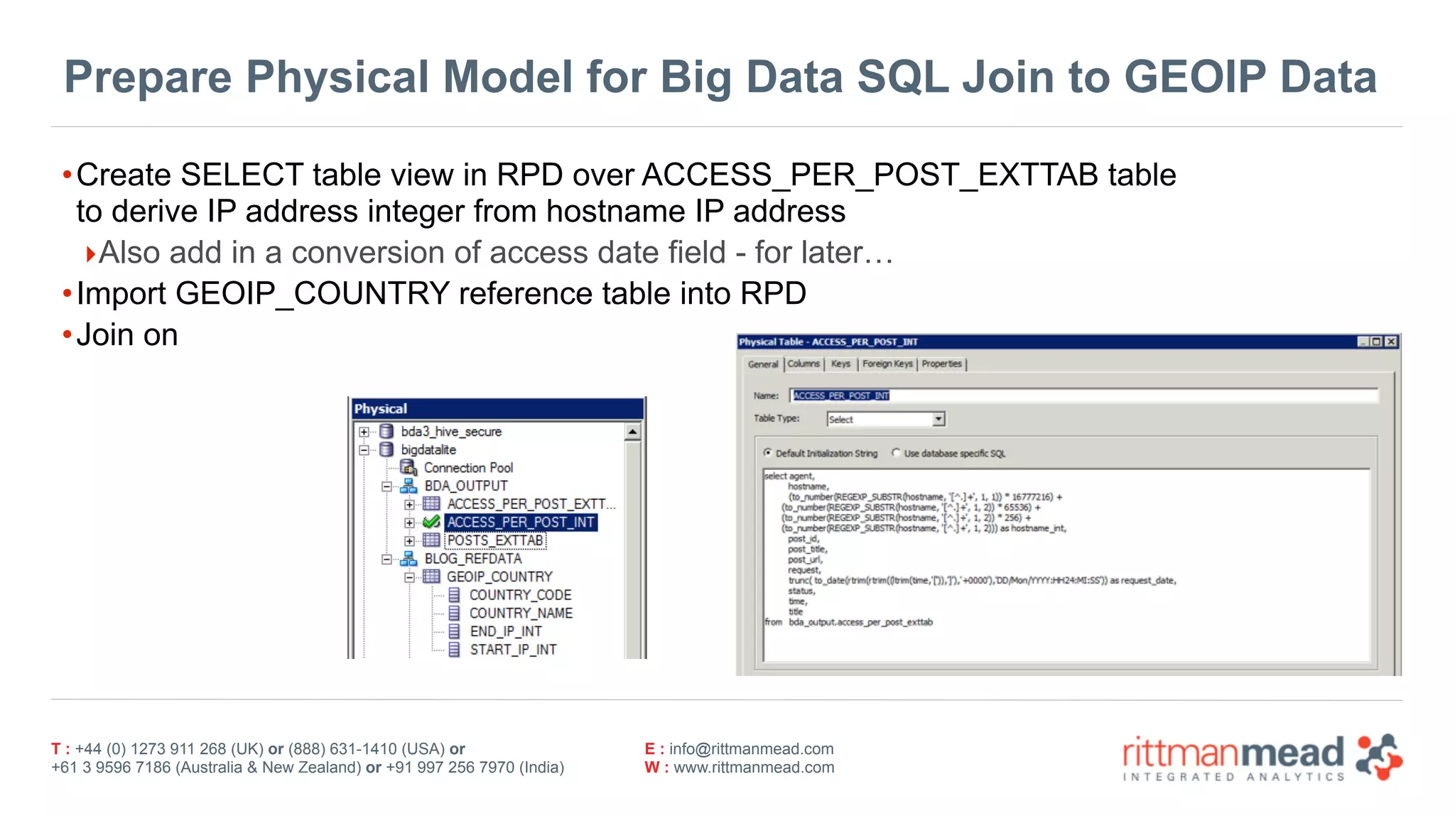 T : +44 (0) 1273 911 268 (UK) or (888) 631-1410 (USA) or  
+61 3 9596 7186 (Australia & New Zealand) or +91 997 256 7970 (India)
E : info@rittmanmead.com
W : www.rittmanmead.com
Prepare Physical Model for Big Data SQL Join to GEOIP Data
•Create SELECT table view in RPD over ACCESS_PER_POST_EXTTAB table 
to derive IP address integer from hostname IP address
‣Also add in a conversion of access date field - for later…
•Import GEOIP_COUNTRY reference table into RPD
•Join on
 