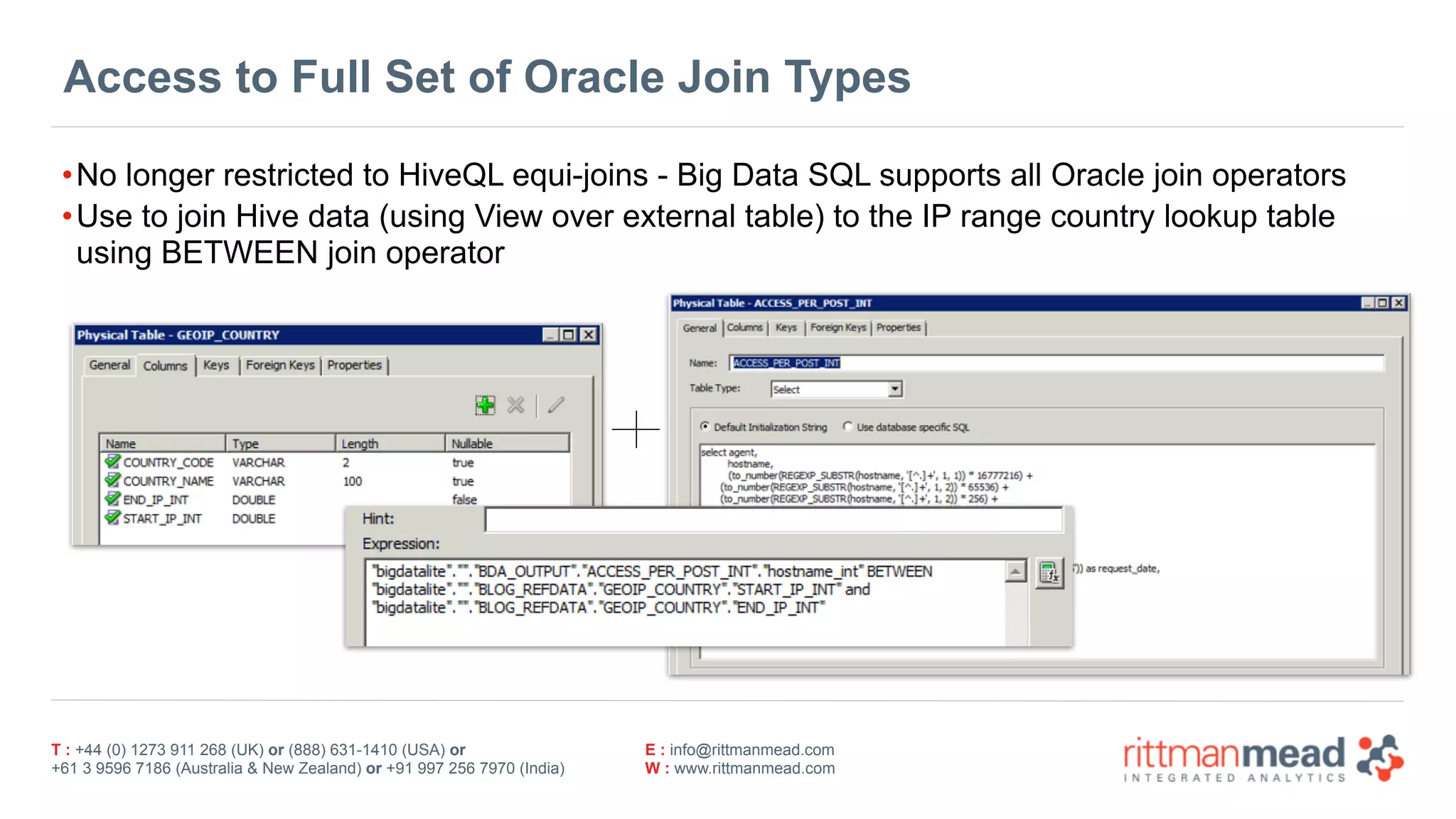 T : +44 (0) 1273 911 268 (UK) or (888) 631-1410 (USA) or  
+61 3 9596 7186 (Australia & New Zealand) or +91 997 256 7970 (India)
E : info@rittmanmead.com
W : www.rittmanmead.com
Access to Full Set of Oracle Join Types
•No longer restricted to HiveQL equi-joins - Big Data SQL supports all Oracle join operators
•Use to join Hive data (using View over external table) to the IP range country lookup table 
using BETWEEN join operator
 
